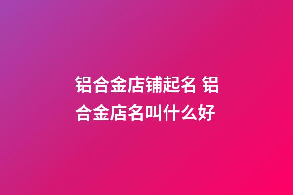 铝合金店铺起名 铝合金店名叫什么好